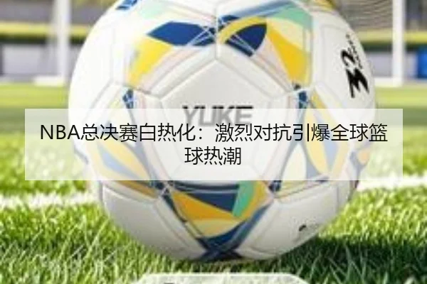 NBA总决赛白热化：激烈对抗引爆全球篮球热潮
